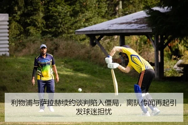利物浦与萨拉赫续约谈判陷入僵局，离队传闻再起引发球迷担忧